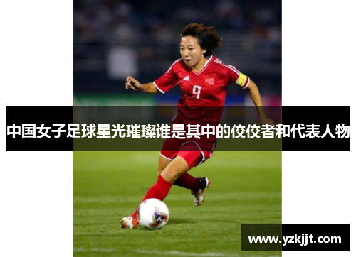 中国女子足球星光璀璨谁是其中的佼佼者和代表人物